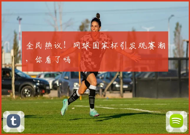 全民热议！网球国家杯引发观赛潮，你看了吗