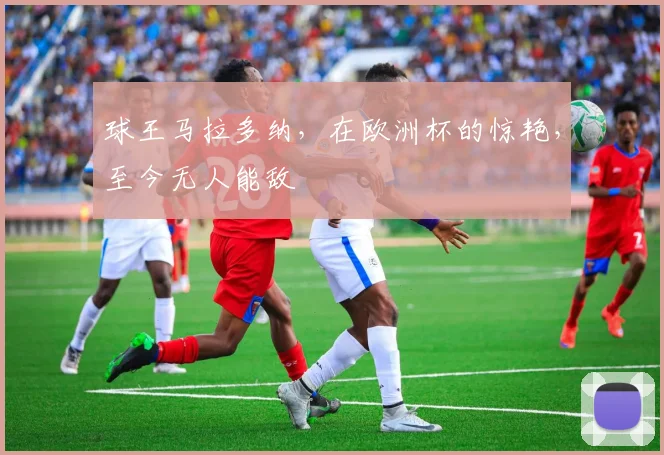 球王马拉多纳,在欧洲杯的惊艳,至今无人能敌