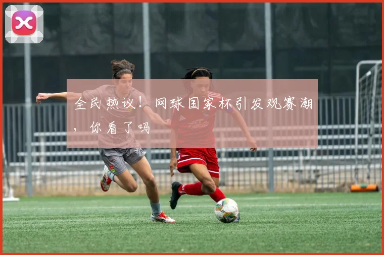 全民热议！网球国家杯引发观赛潮，你看了吗